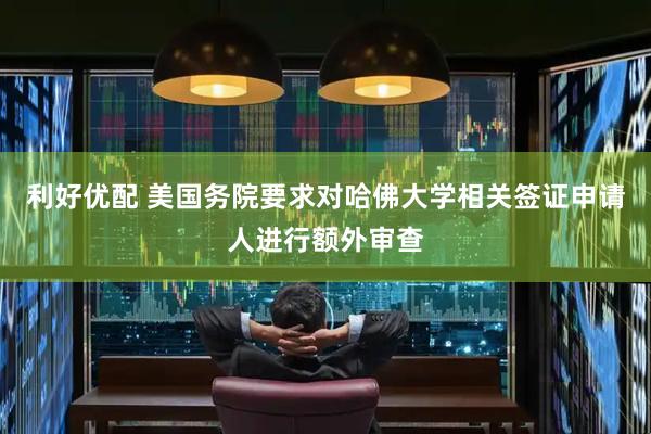 利好优配 美国务院要求对哈佛大学相关签证申请人进行额外审查