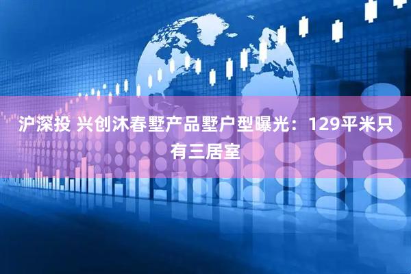 沪深投 兴创沐春墅产品墅户型曝光：129平米只有三居室