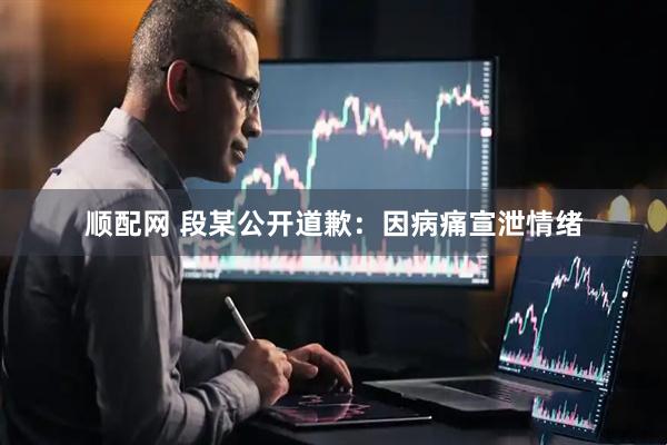 顺配网 段某公开道歉：因病痛宣泄情绪