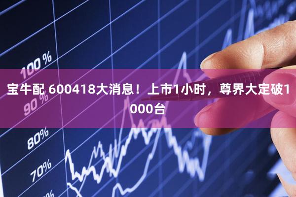 宝牛配 600418大消息！上市1小时，尊界大定破1000台