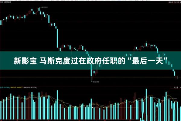 新影宝 马斯克度过在政府任职的“最后一天”