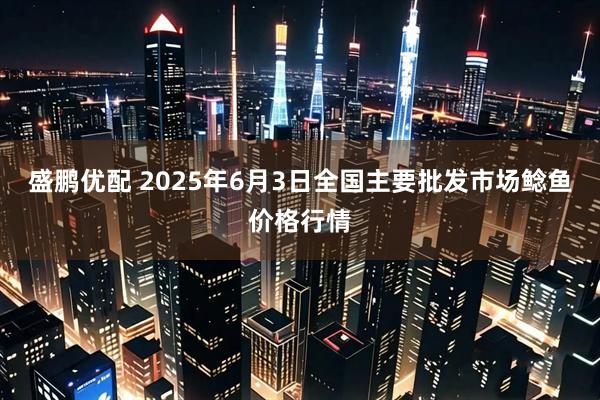 盛鹏优配 2025年6月3日全国主要批发市场鲶鱼价格行情