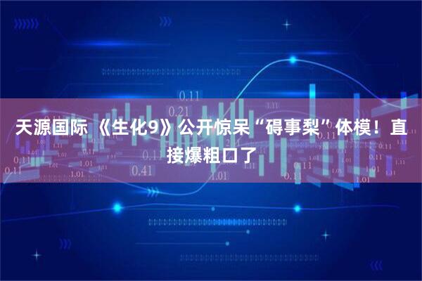 天源国际 《生化9》公开惊呆“碍事梨”体模！直接爆粗口了