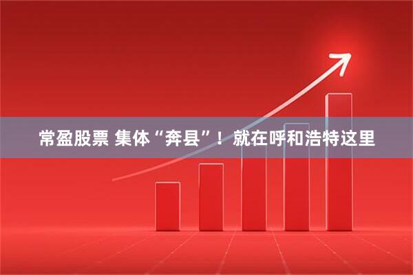 常盈股票 集体“奔县”！就在呼和浩特这里