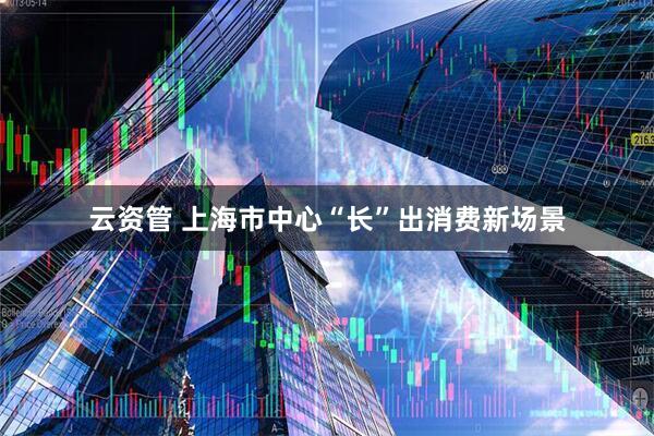 云资管 上海市中心“长”出消费新场景