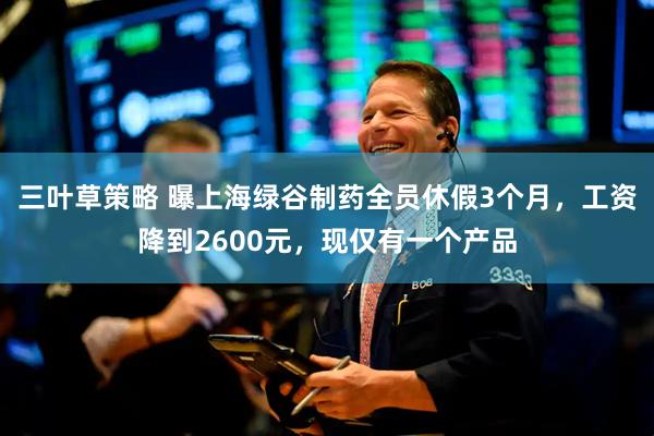 三叶草策略 曝上海绿谷制药全员休假3个月，工资降到2600元，现仅有一个产品
