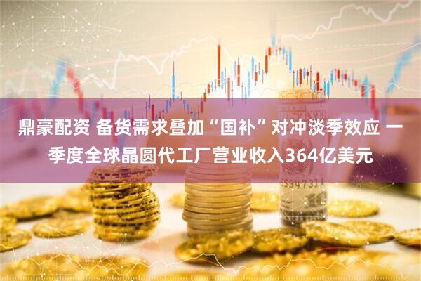 鼎豪配资 备货需求叠加“国补”对冲淡季效应 一季度全球晶圆代工厂营业收入364亿美元