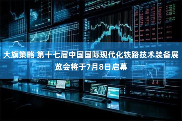大旗策略 第十七届中国国际现代化铁路技术装备展览会将于7月8日启幕