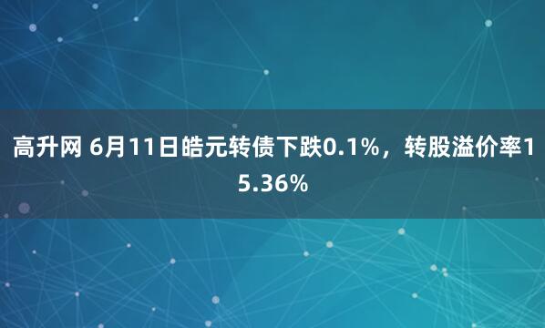高升网 6月11日皓元转债下跌0.1%，转股溢价率15.36%