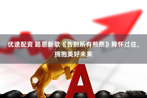 优速配资 路恩新歌《告别所有煎熬》释怀过往，拥抱美好未来