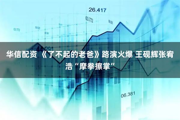 华信配资 《了不起的老爸》路演火爆 王砚辉张宥浩“摩拳擦掌”