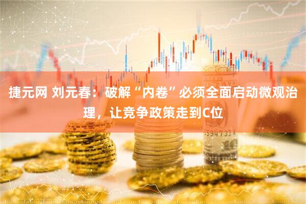捷元网 刘元春：破解“内卷”必须全面启动微观治理，让竞争政策走到C位