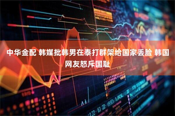中华金配 韩媒批韩男在泰打群架给国家丢脸 韩国网友怒斥国耻
