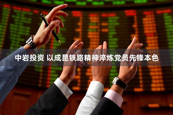 中岩投资 以成昆铁路精神淬炼党员先锋本色
