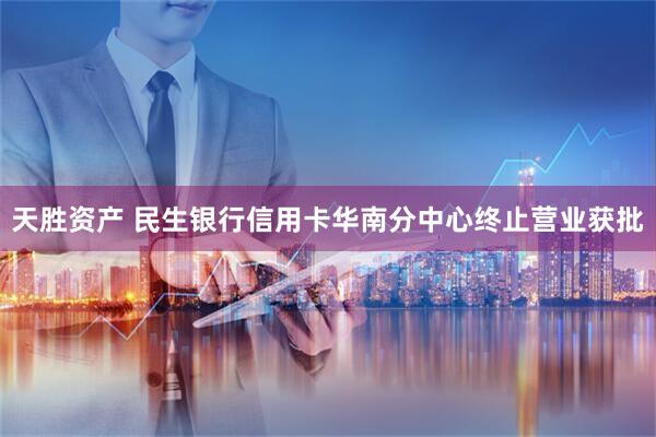 天胜资产 民生银行信用卡华南分中心终止营业获批