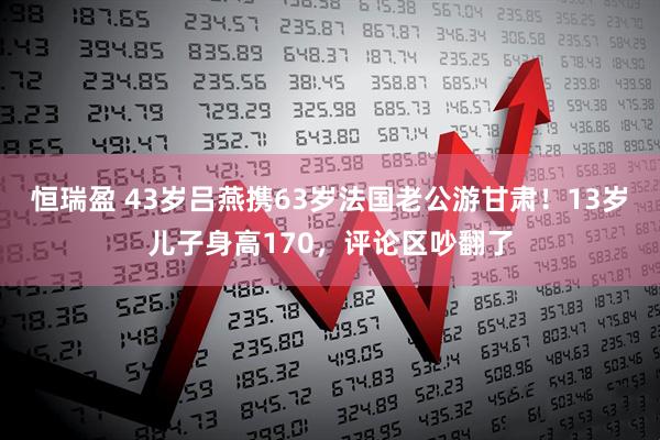 恒瑞盈 43岁吕燕携63岁法国老公游甘肃！13岁儿子身高170，评论区吵翻了