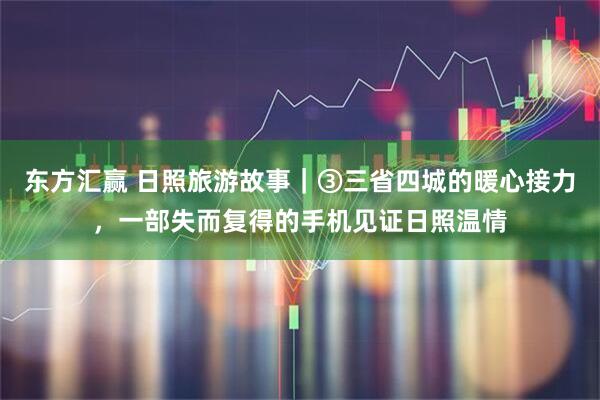 东方汇赢 日照旅游故事｜③三省四城的暖心接力，一部失而复得的手机见证日照温情