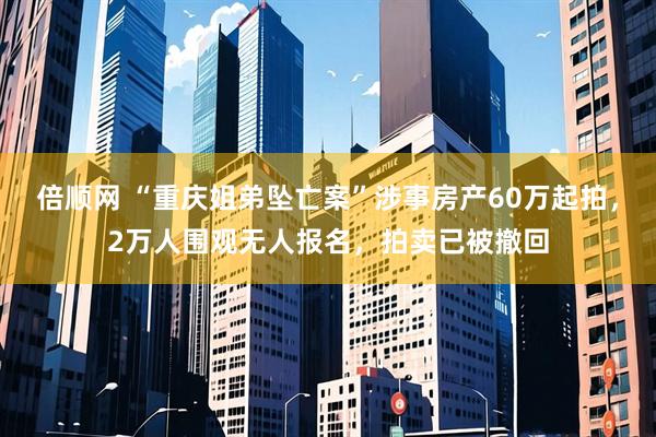 倍顺网 “重庆姐弟坠亡案”涉事房产60万起拍，2万人围观无人报名，拍卖已被撤回