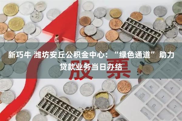 新巧牛 潍坊安丘公积金中心:“绿色通道” 助力贷款业务当日办结
