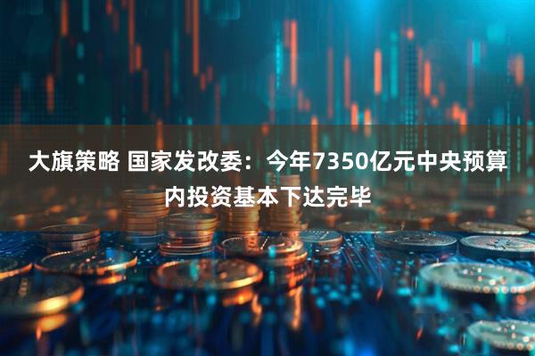 大旗策略 国家发改委：今年7350亿元中央预算内投资基本下达完毕
