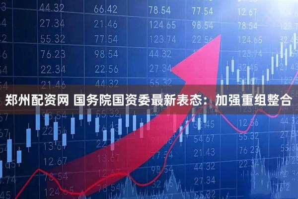 郑州配资网 国务院国资委最新表态：加强重组整合