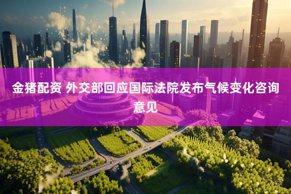 金猪配资 外交部回应国际法院发布气候变化咨询意见