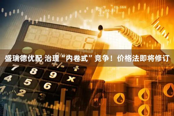 盛瑞德优配 治理“内卷式”竞争！价格法即将修订