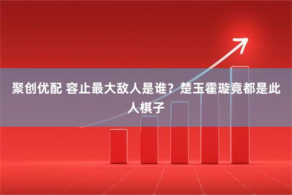 聚创优配 容止最大敌人是谁？楚玉霍璇竟都是此人棋子