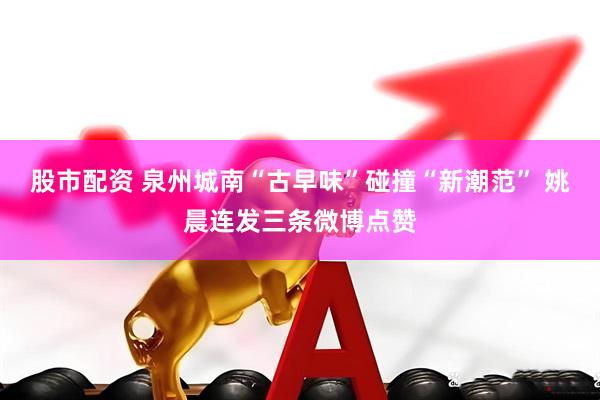股市配资 泉州城南“古早味”碰撞“新潮范” 姚晨连发三条微博点赞
