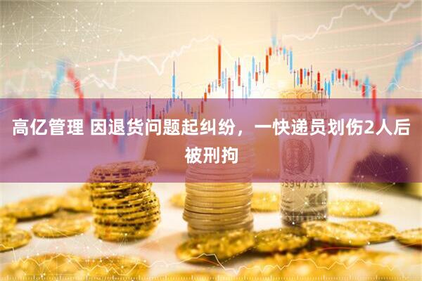 高亿管理 因退货问题起纠纷，一快递员划伤2人后被刑拘