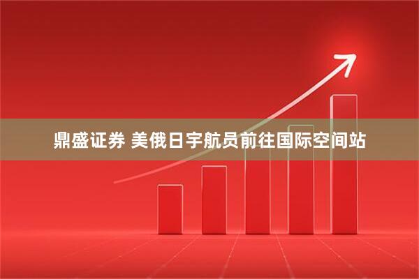 鼎盛证券 美俄日宇航员前往国际空间站