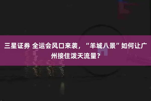 三星证券 全运会风口来袭，“羊城八景”如何让广州接住泼天流量？