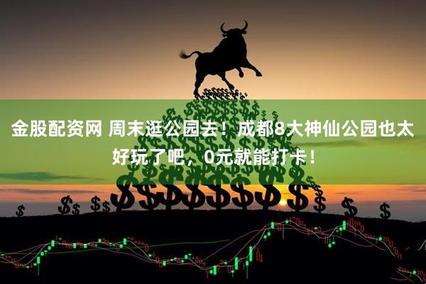 金股配资网 周末逛公园去！成都8大神仙公园也太好玩了吧，0元就能打卡！