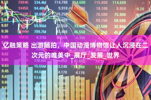 亿融策略 出游随拍，中国动漫博物馆让人沉浸在二次元的唯美中_展厅_发展_世界