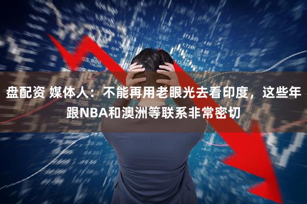 盘配资 媒体人：不能再用老眼光去看印度，这些年跟NBA和澳洲等联系非常密切