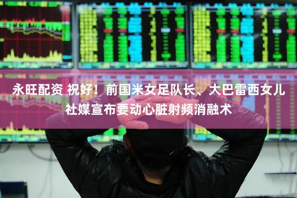 永旺配资 祝好！前国米女足队长、大巴雷西女儿社媒宣布要动心脏射频消融术