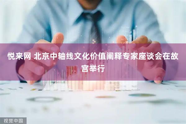 悦来网 北京中轴线文化价值阐释专家座谈会在故宫举行