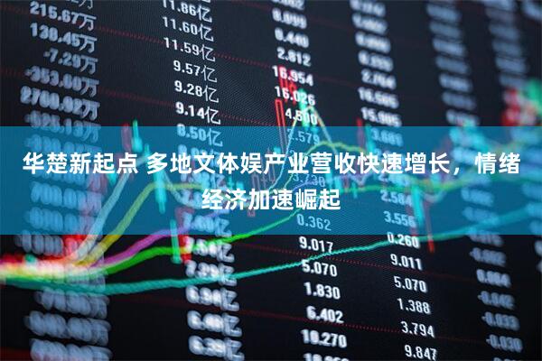 华楚新起点 多地文体娱产业营收快速增长，情绪经济加速崛起
