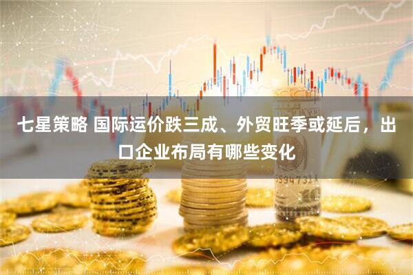 七星策略 国际运价跌三成、外贸旺季或延后，出口企业布局有哪些变化