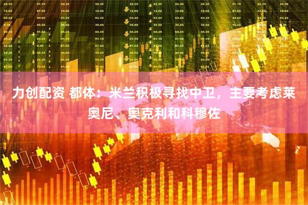 力创配资 都体：米兰积极寻找中卫，主要考虑莱奥尼、奥克利和科穆佐