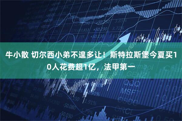 牛小散 切尔西小弟不遑多让！斯特拉斯堡今夏买10人花费超1亿，法甲第一