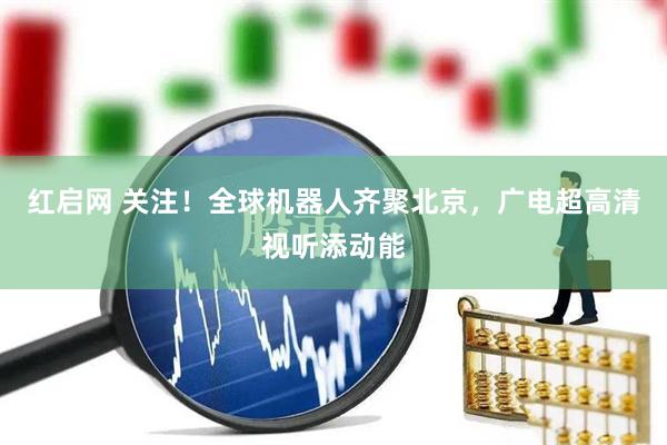 红启网 关注！全球机器人齐聚北京，广电超高清视听添动能