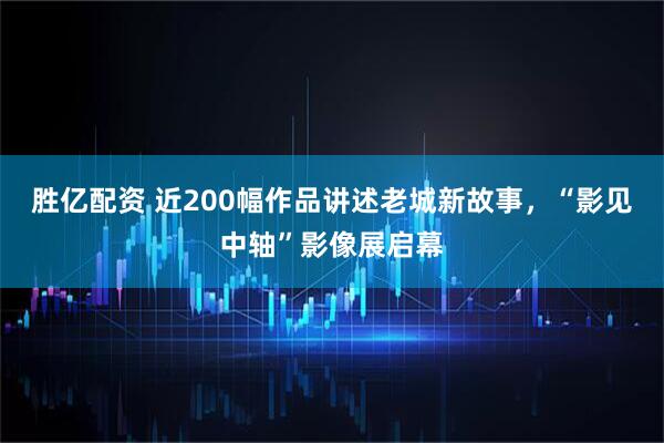 胜亿配资 近200幅作品讲述老城新故事，“影见中轴”影像展启幕