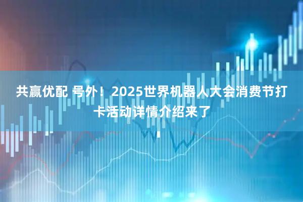共赢优配 号外！2025世界机器人大会消费节打卡活动详情介绍来了