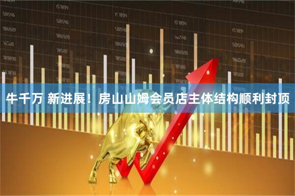 牛千万 新进展！房山山姆会员店主体结构顺利封顶