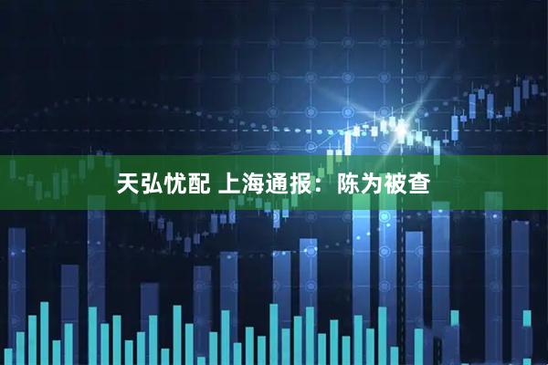 天弘忧配 上海通报：陈为被查
