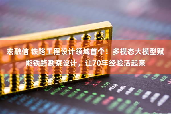 宏融信 铁路工程设计领域首个！多模态大模型赋能铁路勘察设计，让70年经验活起来