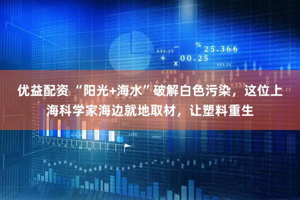 优益配资 “阳光+海水”破解白色污染，这位上海科学家海边就地取材，让塑料重生