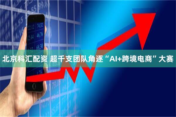 北京科汇配资 超千支团队角逐“AI+跨境电商”大赛
