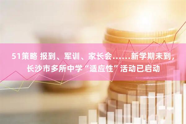 51策略 报到、军训、家长会……新学期未到，长沙市多所中学“适应性”活动已启动